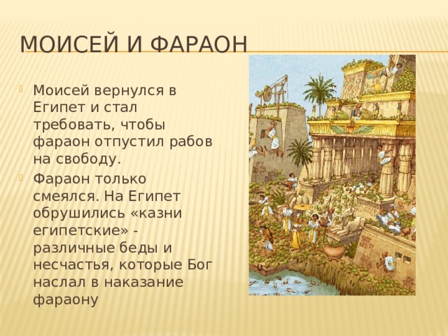 Моисей и фараон Моисей вернулся в Египет и стал требовать, чтобы фараон отпустил рабов на свободу. Фараон только смеялся. На Египет обрушились «казни египетские» - различные беды и несчастья, которые Бог наслал в наказание фараону 