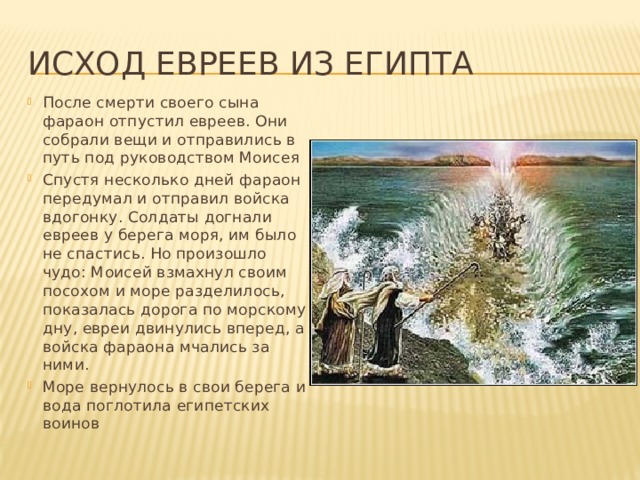 Исход евреев из Египта После смерти своего сына фараон отпустил евреев. Они собрали вещи и отправились в путь под руководством Моисея Спустя несколько дней фараон передумал и отправил войска вдогонку. Солдаты догнали евреев у берега моря, им было не спастись. Но произошло чудо: Моисей взмахнул своим посохом и море разделилось, показалась дорога по морскому дну, евреи двинулись вперед, а войска фараона мчались за ними. Море вернулось в свои берега и вода поглотила египетских воинов 