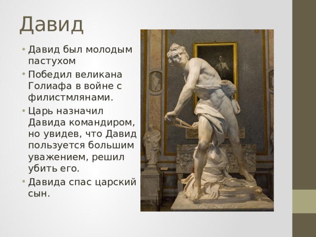 Давид Давид был молодым пастухом Победил великана Голиафа в войне с филистмлянами. Царь назначил Давида командиром, но увидев, что Давид пользуется большим уважением, решил убить его. Давида спас царский сын. 