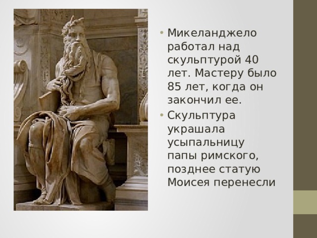 Микеланджело работал над скульптурой 40 лет. Мастеру было 85 лет, когда он закончил ее. Скульптура украшала усыпальницу папы римского, позднее статую Моисея перенесли 