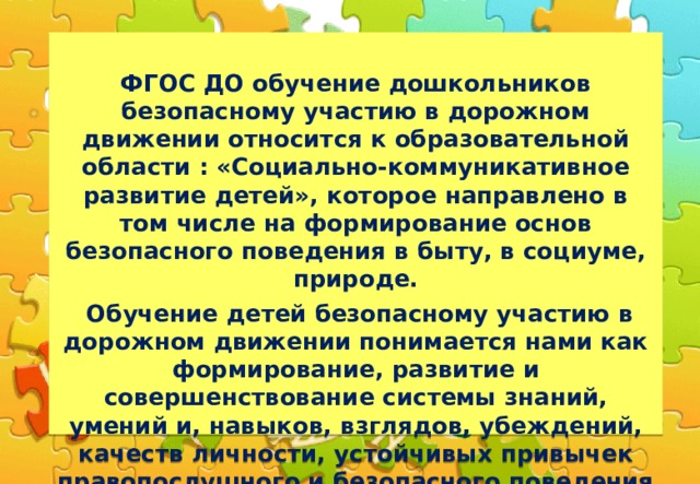  ФГОС ДО обучение дошкольников безопасному участию в дорожном движении относится к образовательной области : «Социально-коммуникативное развитие детей», которое направлено в том числе на формирование основ безопасного поведения в быту, в социуме, природе.  Обучение детей безопасному участию в дорожном движении понимается нами как формирование, развитие и совершенствование системы знаний, умений и, навыков, взглядов, убеждений, качеств личности, устойчивых привычек правопослушного и безопасного поведения на улицах , дорогах и транспорте. Целью обучения детей безопасному участию в дорожном движении является сохранение жизни и здоровья детей, приучение их к установленному порядку в области дорожного движения.  