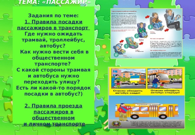  ТЕМА: «ПАССАЖИР»    Задания по теме:  1. Правила посадки пассажиров в транспорт  Где нужно ожидать трамвай, троллейбус, автобус?  Как нужно вести себя в общественном транспорте?  С какой стороны трамвая и автобуса нужно переходить улицу?  Есть ли какой-то порядок посадки в автобус?)   2. Правила проезда пассажиров в общественном  и личном транспорте   