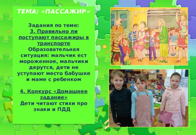   ТЕМА: «ПАССАЖИР»    Задания по теме:  3. Правильно ли поступают пассажиры в транспорте Образовательная ситуация: мальчик ест мороженное, мальчики дерутся, дети не уступают место бабушке и маме с ребенком   4. Конкурс «Домашнее задание»  Дети читают стихи про  знаки и ПДД     