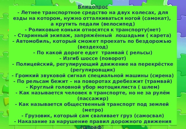  ТЕМА: «ПАССАЖИР»    Блицопрос  - Летнее транспортное средство на двух колесах, для езды на котором, нужно отталкиваться ногой (самокат),  а крутить педали (велосипед)  - Роликовые коньки относятся к транспорту(нет)  - Старинный экипаж, запряжённый лошадьми ( карета)  - Автомобиль, который сможет проехать по бездорожью (вездеход)  - По какой дороге едет трамвай ( рельсы)  - Изгиб шоссе (поворот)  - Полицейский, регулирующий движение на перекрёстке (регулировщик)  - Громкий звуковой сигнал специальной машины (сирена)  - По рельсам бежит – на поворотах дребезжит (трамвай)  - Круглый головной убор мотоциклиста ( шлем)  - Как называется человек в транспорте, но не за рулём (пассажир)  - Как называется общественный транспорт под землей (метро)  - Грузовик, который сам сваливает груз (самосвал)  - Наказание за нарушение правил дорожного движения (штраф )     