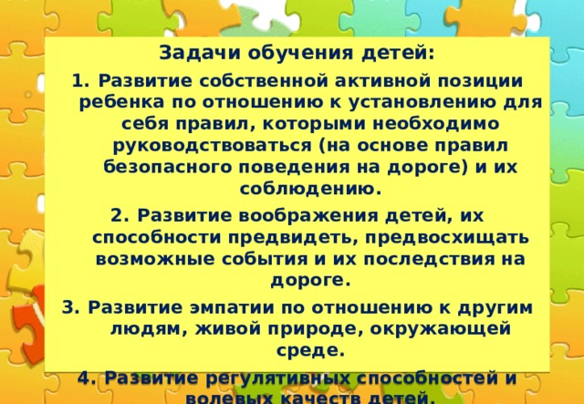 Задачи обучения детей: Развитие собственной активной позиции ребенка по отношению к установлению для себя правил, которыми необходимо руководствоваться (на основе правил безопасного поведения на дороге) и их соблюдению. Развитие воображения детей, их способности предвидеть, предвосхищать возможные события и их последствия на дороге. Развитие эмпатии по отношению к другим людям, живой природе, окружающей среде. Развитие регулятивных способностей и волевых качеств детей. Развитие умственных и познавательных способностей детей. Развитие личностно-рефлексивных способностей детей.Развитие представлений о других людях, о наиболее уместных способах общения с ними в условиях дорожной ситуации.  