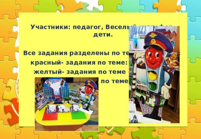  Участники: педагог, Веселый светофор, дети.  Все задания разделены по темам и цветам: красный- задания по теме: «Пешеход», желтый- задания по теме «Водитель»  зеленый- задания по теме «Пассажир»  