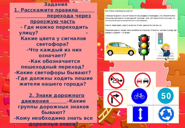  ТЕМА: «ПЕШЕХОД»   Задания   1. Расскажите правила перехода через проезжую часть   - Где можно переходить улицу? - Какие цвета у сигналов светофора?  -Что каждый из них означает?  -Как обозначается пешеходный переход?  -Какие светофоры бывают?  -Где должны ходить пешие жители нашего города?    2. Знаки дорожного движения -Какие группы дорожных знаков бывают?  -Кому необходимо знать все дорожные знаки?   