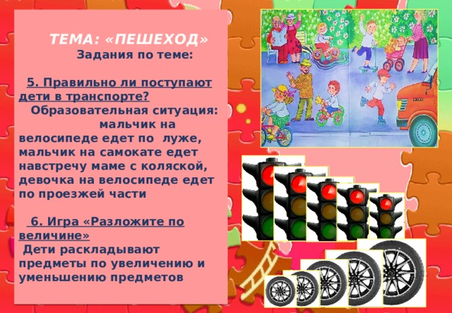  ТЕМА: «ПЕШЕХОД»   Задания по теме:    5. Правильно ли поступают дети в транспорте?  Образовательная ситуация: мальчик на велосипеде едет по луже, мальчик на самокате едет навстречу маме с коляской, девочка на велосипеде едет по проезжей части    6. Игра «Разложите по величине»  Дети раскладывают предметы по увеличению и уменьшению предметов 