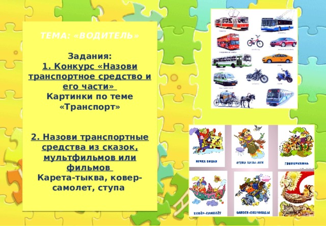 ТЕМА: «ВОДИТЕЛЬ»   Задания:  1. Конкурс «Назови транспортное средство и его части»  Картинки по теме «Транспорт»    2. Назови транспортные средства из сказок, мультфильмов или фильмов  Карета-тыква, ковер-самолет, ступа   