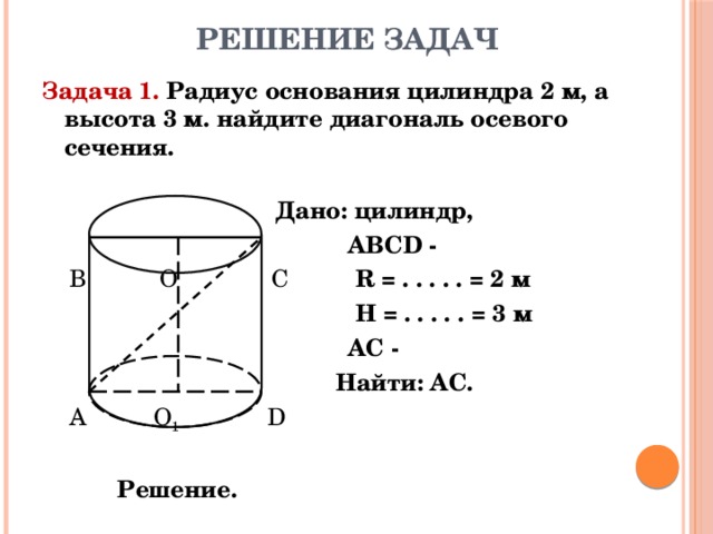 Решение задач Задача 1. Радиус основания цилиндра 2 м, а высота 3 м. найдите диагональ осевого сечения.  Дано: цилиндр,  АВСD -  В О С R = . . . . . = 2 м  H =  . . . . . = 3 м  АС -  Найти: АС.  А О 1  D  Решение. 