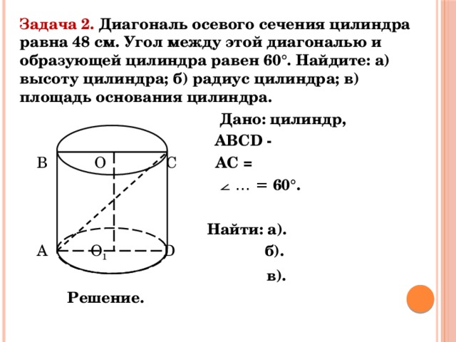 Задача 2. Диагональ осевого сечения цилиндра равна 48 см. Угол между этой диагональю и образующей цилиндра равен 60°. Найдите: а) высоту цилиндра; б) радиус цилиндра; в) площадь основания цилиндра.  Дано: цилиндр,  АВСD -  В О С АС =  ⦟ … = 60°.   Найти: а).  А О 1  D б).  в).  Решение. 
