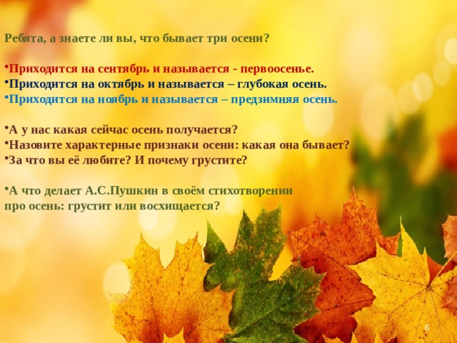 Ребята, а знаете ли вы, что бывает три осени?  Приходится на сентябрь и называется - первоосенье. Приходится на октябрь и называется – глубокая осень. Приходится на ноябрь и называется – предзимняя осень.  А у нас какая сейчас осень получается? Назовите характерные признаки осени: какая она бывает? За что вы её любите? И почему грустите?  А что делает А.С.Пушкин в своём стихотворении про осень: грустит или восхищается?  