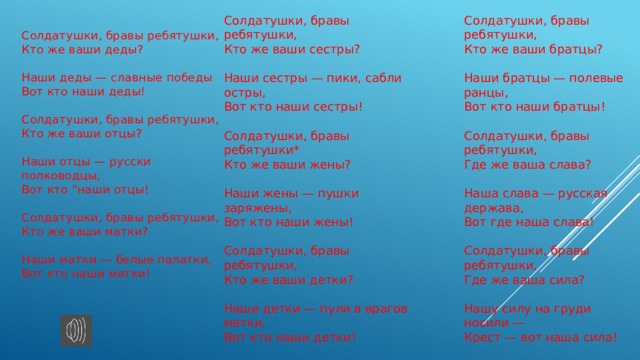 Солдатушки, бравы ребятушки,  Кто же ваши сестры?   Наши сестры — пики, сабли остры,  Вот кто наши сестры!   Солдатушки, бравы ребятушки*  Кто же ваши жены?   Наши жены — пушки заряжены,  Вот кто наши жены!   Солдатушки, бравы ребятушки,  Кто же ваши детки?   Наши детки — пули в врагов метки,  Вот кто наши детки! Солдатушки, бравы ребятушки,  Кто же ваши братцы?   Наши братцы — полевые ранцы,  Вот кто наши братцы!   Солдатушки, бравы ребятушки,  Где же ваша слава?   Наша слава — русская держава,  Вот где наша слава!   Солдатушки, бравы ребятушки,  Где же ваша сила?   Нашу силу на груди носили —  Крест — вот наша сила! Солдатушки, бравы ребятушки,  Кто же ваши деды?   Наши деды — славные победы  Вот кто наши деды!   Солдатушки, бравы ребятушки,  Кто же ваши отцы?   Наши отцы — русски полководцы,  Вот кто 