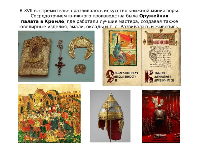 В XVII в. стремительно развивалось искусство книжной миниатюры. Сосредоточием книжного производства была  Оружейная палата в Кремле , где работали лучшие мастера, создавая также ювелирные изделия, эмали, оклады и т. д. Развивалась и живопись. 