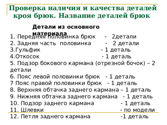 Проверка наличия и качества деталей кроя брюк. Название деталей брюк Детали из основного материала 1. Передняя половинка брюк - 2детали 2. Задняя часть половинка - 2 детали Гульфик - 1 деталь Откосок - 1 деталь 5. Подзор бокового кармана (отрезной бочок) – 2 детали 6. Пояс левой половинки брюк - 1 деталь 7 Пояс правой половинки брюк - 1 деталь 8. Верхняя обтачка заднего кармана – 1 деталь 9. Нижняя обтачка заднего кармана - 1 деталь 10. Подзор заднего кармана - 1 деталь 11. Шлевки - по модели 12. Петля заднего кармана -1 деталь  