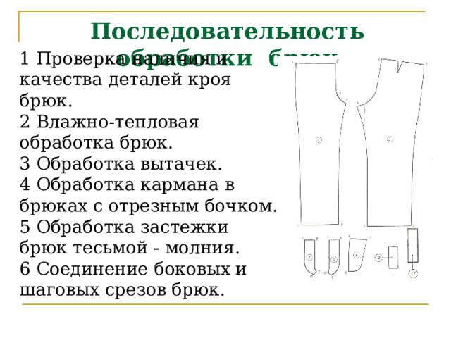 1 Проверка наличия и качества деталей кроя брюк. 2 Влажно-тепловая обработка брюк. 3 Обработка вытачек. 4 Обработка кармана в брюках с отрезным бочком. 5 Обработка застежки брюк тесьмой - молния. 6 Соединение боковых и шаговых срезов брюк. Последовательность обработки брюк      