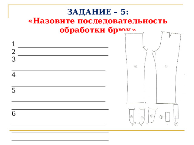 ЗАДАНИЕ – 5:  «Назовите последовательность обработки брюк»   1 ____________________________  2 ____________________________ 3 _____________________________ 4 _____________________________ 5 _____________________________ ______________________________ 6 _____________________________ ________________________________________________________________________________________________________________________ 