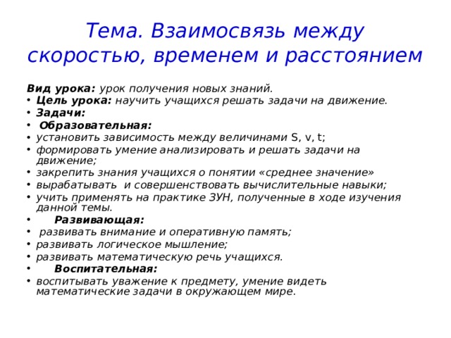 Тема. Взаимосвязь между скоростью, временем и расстоянием Вид урока: урок получения новых знаний. Цель урока: научить учащихся решать задачи на движение. Задачи:  Образовательная: установить зависимость между величинами S, v, t; формировать умение анализировать и решать задачи на движение; закрепить знания учащихся о понятии «среднее значение» вырабатывать и совершенствовать вычислительные навыки; учить применять на практике ЗУН, полученные в ходе изучения данной темы.  Развивающая:  развивать внимание и оперативную память; развивать логическое мышление; развивать математическую речь учащихся.  Воспитательная: воспитывать уважение к предмету, умение видеть математические задачи в окружающем мире. 