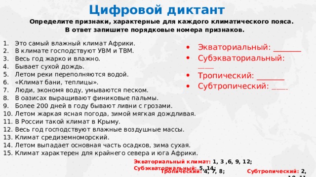 Цифровой диктант Определите признаки, характерные для каждого климатического пояса.  В ответ запишите порядковые номера признаков. Это самый влажный климат Африки. В климате господствуют УВМ и ТВМ. Весь год жарко и влажно. Бывает сухой дождь. Летом реки переполняются водой. «Климат бани, теплицы». Люди, экономя воду, умываются песком. В оазисах выращивают финиковые пальмы. Более 200 дней в году бывают ливни с грозами. Летом жаркая ясная погода, зимой мягкая дождливая. В России такой климат в Крыму. Весь год господствуют влажные воздушные массы. Климат средиземноморский. Летом выпадает основная часть осадков, зима сухая. Климат характерен для крайнего севера и юга Африки. Экваториальный: _______ Субэкваториальный: _______ Тропический: _______ Субтропический: _______   Ответы.  Экваториальный климат: 1, 3 ,6, 9, 12; Субэкваториальный: 5, 14; Тропический: 4, 7, 8; Субтропический: 2, 10, 11, Экваториальный климат: 1, 3 ,6, 9, 12; Субэкваториальный: 5, 14; Тропический: 4, 7, 8; Субтропический: 2, 10, 11  