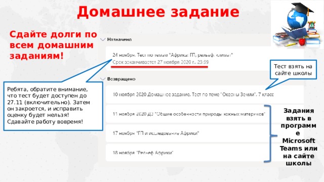 Домашнее задание Сдайте долги по всем домашним заданиям! Тест взять на сайте школы Ребята, обратите внимание, что тест будет доступен до 27.11 (включительно). Затем он закроется, и исправить оценку будет нельзя!  Сдавайте работу вовремя! Задания взять в программе Microsoft Teams или на сайте школы 