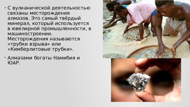 С вулканической деятельностью связаны месторождения алмазов. Это самый твёрдый минерал, который используется в ювелирной промышленности, в машиностроении. Месторождения называются «трубки взрыва» или «Кимберлитовые трубки». Алмазами богаты Намибия и ЮАР. 