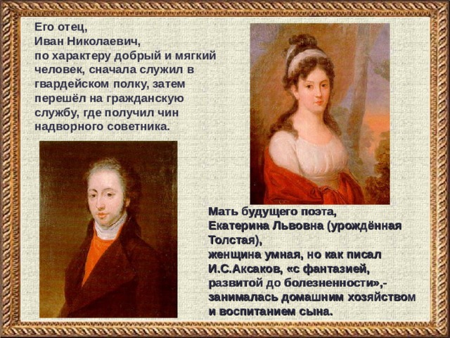 Его отец, Иван Николаевич, по характеру добрый и мягкий человек, сначала служил в гвардейском полку, затем перешёл на гражданскую службу, где получил чин надворного советника. Мать будущего поэта, Екатерина Львовна (урождённая Толстая), женщина умная, но как писал И.С.Аксаков, «с фантазией, развитой до болезненности»,- занималась домашним хозяйством и воспитанием сына. 