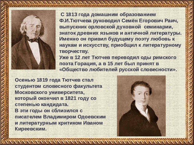  С 1813 года домашним образованием Ф.И.Тютчева руководил Семён Егорович Раич, выпускник орловской духовной семинарии, знаток древних языков и античной литературы. Именно он привил будущему поэту любовь к наукам и искусству, приобщил к литературному творчеству. Уже в 12 лет Тютчев переводил оды римского поэта Горация, а в 15 лет был принят в «Общество любителей русской словесности». Осенью 1819 года Тютчев стал студентом словесного факультета Московского университета, который окончил в 1821 году со степенью кандидата. В эти годы он сблизился с писателем Владимиром Одоевским и литературным критиком Иваном Киреевским. 