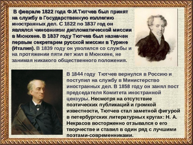  В феврале 1822 года Ф.И.Тютчев был принят на службу в Государственную коллегию иностранных дел. С 1822 по 1837 год он являлся чиновником дипломатической миссии в Мюнхене. В 1837 году Тютчев был назначен первым секретарем русской миссии в Турине (Италия). В 1839 году он уволился со службы и на протяжении пяти лет жил в Мюнхене, не занимая никакого общественного положения.  В 1844 году Тютчев вернулся в Россию и поступил на службу в Министерство иностранных дел. В 1858 году он занял пост председателя Комитета иностранной цензуры. Несмотря на отсутствие поэтических публикаций и громкой известности, Тютчев стал заметной фигурой в петербургских литературных кругах: Н. А. Некрасов восторженно отзывался о его творчестве и ставил в один ряд с лучшими поэтами-современниками. 