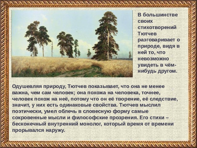 В большинстве своих стихотворений Тютчев разговаривает о природе, видя в ней то, что невозможно увидеть в чём-нибудь другом. Одушевляя природу, Тютчев показывает, что она не менее важна, чем сам человек; она похожа на человека, точнее, человек похож на неё, потому что он её творение, её следствие, значит, у них есть одинаковые свойства. Тютчев мыслил поэтически, умел облечь в словесную форму самые сокровенные мысли и философские прозрения. Его стихи – бесконечный внутренний монолог, который время от времени прорывался наружу. 
