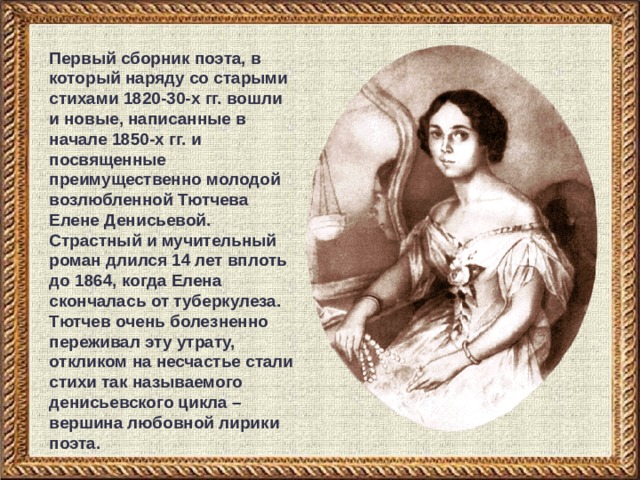 Первый сборник поэта, в который наряду со старыми стихами 1820-30-х гг. вошли и новые, написанные в начале 1850-х гг. и посвященные преимущественно молодой возлюбленной Тютчева Елене Денисьевой. Страстный и мучительный роман длился 14 лет вплоть до 1864, когда Елена скончалась от туберкулеза. Тютчев очень болезненно переживал эту утрату, откликом на несчастье стали стихи так называемого денисьевского цикла – вершина любовной лирики  поэта. 
