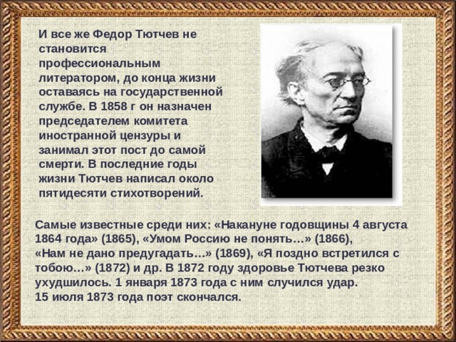И все же Федор Тютчев не становится профессиональным литератором, до конца жизни оставаясь на государственной службе. В 1858 г он назначен председателем комитета иностранной цензуры и занимал этот пост до самой смерти. В последние годы жизни Тютчев написал около пятидесяти стихотворений. Самые известные среди них: «Накануне годовщины 4 августа 1864 года» (1865), «Умом Россию не понять…» (1866),  «Нам не дано предугадать…» (1869), «Я поздно встретился с тобою…» (1872) и др. В 1872 году здоровье Тютчева резко ухудшилось. 1 января 1873 года с ним случился удар.  15 июля 1873 года поэт скончался. 