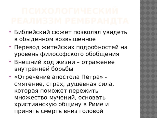 Психологический реализзм Рембрандта Библейский сюжет позволял увидеть в обыденном возвышенное Перевод житейских подробностей на уровень философского обобщения Внешний ход жизни – отражение внутренней борьбы «Отречение апостола Петра» - смятение, страх, душевная сила, которая поможет пережить множество мучений, основать христианскую общину в Риме и принять смерть вниз головой 