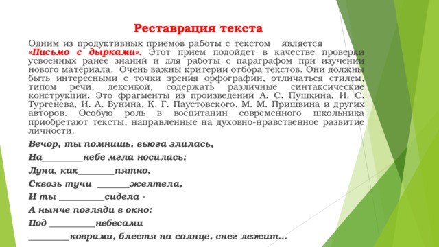  Реставрация текста Одним из продуктивных приемов работы с текстом является «Письмо с дырками». Этот прием подойдет в качестве проверки усвоенных ранее знаний и для работы с параграфом при изучении нового материала. Очень важны критерии отбора текстов. Они должны быть интересными с точки зрения орфографии, отличаться стилем, типом речи, лексикой, содержать различные синтаксические конструкции. Это фрагменты из произведений А. С. Пушкина, И. С. Тургенева, И. А. Бунина, К. Г. Паустовского, М. М. Пришвина и других авторов. Особую роль в воспитании современного школьника приобретают тексты, направленные на духовно-нравственное развитие личности. Вечор, ты помнишь, вьюга злилась, На_________небе мгла носилась; Луна, как________пятно, Сквозь тучи _______желтела, И ты __________сидела - А нынче погляди в окно: Под __________небесами _________коврами, блестя на солнце, снег лежит…  