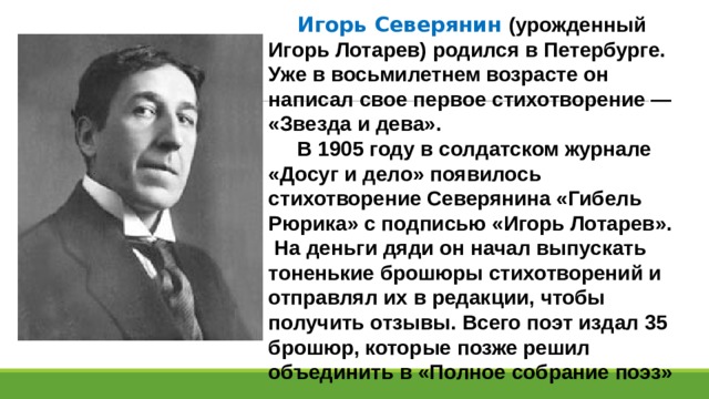  Игорь Северянин (урожденный Игорь Лотарев) родился в Петербурге. Уже в восьмилетнем возрасте он написал свое первое стихотворение — «Звезда и дева».  В 1905 году в солдатском журнале «Досуг и дело» появилось стихотворение Северянина «Гибель Рюрика» с подписью «Игорь Лотарев». На деньги дяди он начал выпускать тоненькие брошюры стихотворений и отправлял их в редакции, чтобы получить отзывы. Всего поэт издал 35 брошюр, которые позже решил объединить в «Полное собрание поэз» 