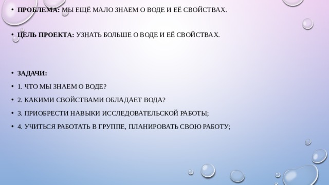 Проблема:  мы ещё мало знаем о воде и её свойствах. Цель проекта:  узнать больше о воде и её свойствах. Задачи: 1. Что мы знаем о воде? 2. Какими свойствами обладает вода? 3. Приобрести навыки исследовательской работы; 4. Учиться работать в группе, планировать свою работу; 