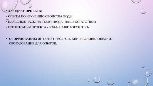 Продукт проекта: •  опыты по изучению свойства воды, •  классные часы на тему: «Вода- наше богатство»; •  Презентация проекта «Вода- наше богатство». Оборудование:  интернет-ресурсы, книги, энциклопедии, оборудование для опытов. 