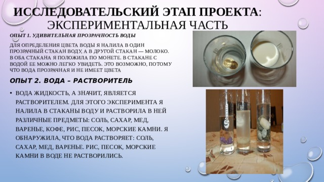 Исследовательский этап проекта :  Экспериментальная часть   Опыт 1. Удивительная прозрачность воды Для определения цвета воды я налила в один прозрачный стакан воду, а в другой стакан — молоко. В оба стакана я положила по монете. В стакане с водой ее можно легко увидеть. Это возможно, потому что вода прозрачная и не имеет цвета Опыт 2. Вода – растворитель Вода жидкость, а значит, является растворителем. Для этого эксперимента я налила в стаканы воду и растворила в ней различные предметы: соль, сахар, мед, варенье, кофе, рис, песок, морские камни. Я обнаружила, что вода растворяет: соль, сахар, мед, варенье. Рис, песок, морские камни в воде не растворились. 