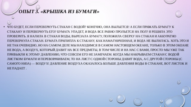 Опыт 3. «Крышка из бумаги» Что будет, если перевернуть стакан с водой? Конечно, она выльется! А если прижать бумагу к стакану и перевернуть его? Бумага упадет, и вода все равно прольется на пол? Я решила это проверить. Я налила в стакан воды, вырезала бумагу, положила сверху на стакан и аккуратно перевернула стакан. Бумага прилипла к стакану, как намагниченная, и вода не вылилась. Хоть это и не так очевидно, но на самом деле мы находимся в самом настоящем океане, только в этом океане не вода, а воздух, который давит на все предметы, в том числе и на нас с вами, просто мы уже так привыкли к этому давлению, что совсем его не замечаем. Когда мы накрываем стакан с водой листком бумаги и переворачиваем, то на лист с одной стороны давит вода, а с другой стороны (с самого низа) — воздух! Давление воздуха оказалось больше давления воды в стакане, вот листок и не падает . 