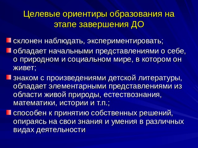 Целевые ориентиры образования на этапе завершения ДО склонен наблюдать, экспериментировать; обладает начальными представлениями о себе, о природном и социальном мире, в котором он живет; знаком с произведениями детской литературы, обладает элементарными представлениями из области живой природы, естествознания, математики, истории и т.п.; способен к принятию собственных решений, опираясь на свои знания и умения в различных видах деятельности 