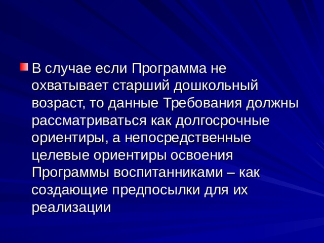 В случае если Программа не охватывает старший дошкольный возраст, то данные Требования должны рассматриваться как долгосрочные ориентиры, а непосредственные целевые ориентиры освоения Программы воспитанниками – как создающие предпосылки для их реализации 