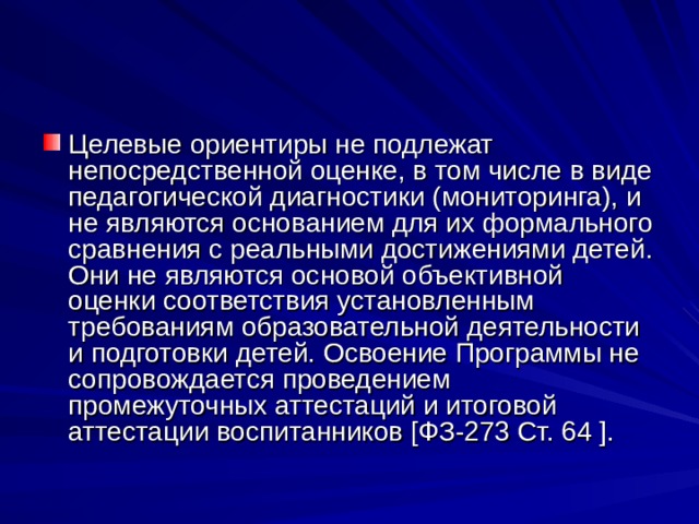 Целевые ориентиры не подлежат непосредственной оценке, в том числе в виде педагогической диагностики (мониторинга), и не являются основанием для их формального сравнения с реальными достижениями детей. Они не являются основой объективной оценки соответствия установленным требованиям образовательной деятельности и подготовки детей. Освоение Программы не сопровождается проведением промежуточных аттестаций и итоговой аттестации воспитанников [ФЗ-273 Ст. 64 ]. 