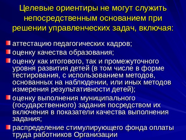 Целевые ориентиры не могут служить непосредственным основанием при решении управленческих задач, включая: аттестацию педагогических кадров; оценку качества образования; оценку как итогового, так и промежуточного уровня развития детей (в том числе в форме тестирования, с использованием методов, основанных на наблюдении, или иных методов измерения результативности детей); оценку выполнения муниципального (государственного) задания посредством их включения в показатели качества выполнения задания; распределение стимулирующего фонда оплаты труда работников Организации 