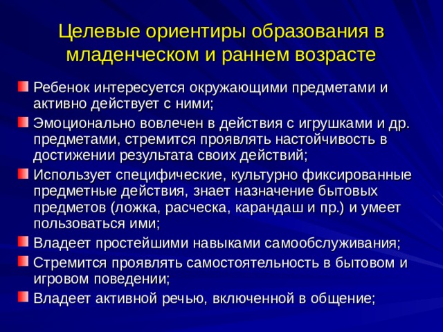 Целевые ориентиры образования в младенческом и раннем возрасте Ребенок интересуется окружающими предметами и активно действует с ними; Эмоционально вовлечен в действия с игрушками и др. предметами, стремится проявлять настойчивость в достижении результата своих действий; Использует специфические, культурно фиксированные предметные действия, знает назначение бытовых предметов (ложка, расческа, карандаш и пр.) и умеет пользоваться ими; Владеет простейшими навыками самообслуживания; Стремится проявлять самостоятельность в бытовом и игровом поведении; Владеет активной речью, включенной в общение; 