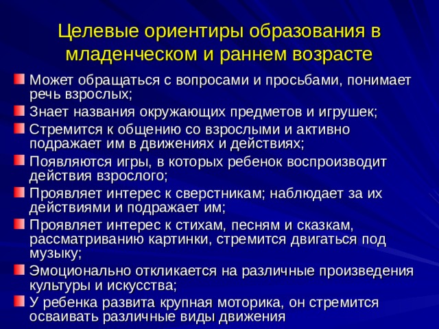 Целевые ориентиры образования в младенческом и раннем возрасте Может обращаться с вопросами и просьбами, понимает речь взрослых; Знает названия окружающих предметов и игрушек; Стремится к общению со взрослыми и активно подражает им в движениях и действиях; Появляются игры, в которых ребенок воспроизводит действия взрослого; Проявляет интерес к сверстникам; наблюдает за их действиями и подражает им; Проявляет интерес к стихам, песням и сказкам, рассматриванию картинки, стремится двигаться под музыку; Эмоционально откликается на различные произведения культуры и искусства; У ребенка развита крупная моторика, он стремится осваивать различные виды движения  