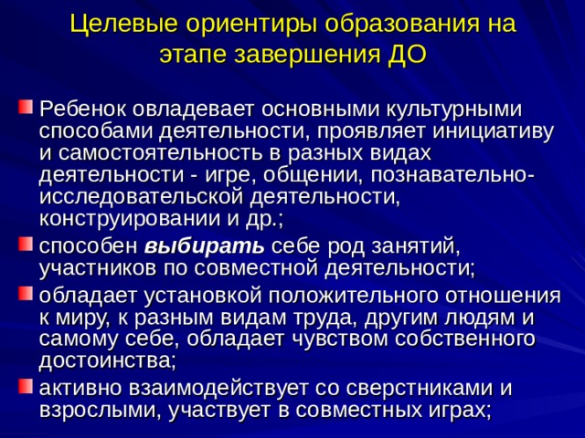 Целевые ориентиры образования на этапе завершения ДО Ребенок овладевает основными культурными способами деятельности, проявляет инициативу и самостоятельность в разных видах деятельности - игре, общении, познавательно-исследовательской деятельности, конструировании и др.; способен выбирать себе род занятий, участников по совместной деятельности; обладает установкой положительного отношения к миру, к разным видам труда, другим людям и самому себе, обладает чувством собственного достоинства; активно взаимодействует со сверстниками и взрослыми, участвует в совместных играх; 