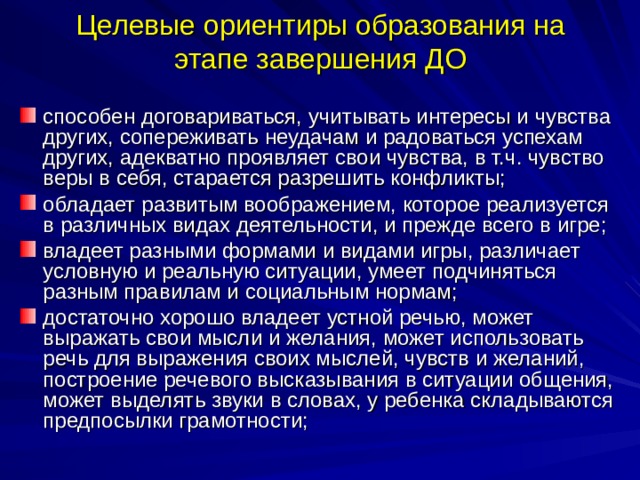 Целевые ориентиры образования на этапе завершения ДО способен договариваться, учитывать интересы и чувства других, сопереживать неудачам и радоваться успехам других, адекватно проявляет свои чувства, в т.ч. чувство веры в себя, старается разрешить конфликты; обладает развитым воображением, которое реализуется в различных видах деятельности, и прежде всего в игре; владеет разными формами и видами игры, различает условную и реальную ситуации, умеет подчиняться разным правилам и социальным нормам; достаточно хорошо владеет устной речью, может выражать свои мысли и желания, может использовать речь для выражения своих мыслей, чувств и желаний, построение речевого высказывания в ситуации общения, может выделять звуки в словах, у ребенка складываются предпосылки грамотности; 
