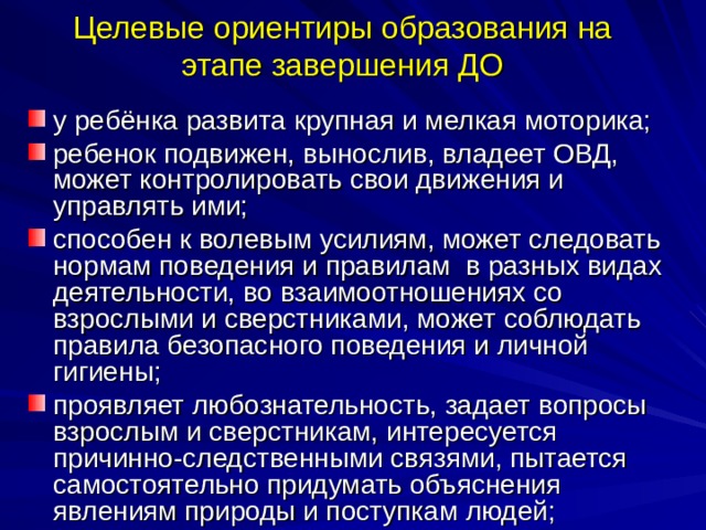 Целевые ориентиры образования на этапе завершения ДО у ребёнка развита крупная и мелкая моторика; ребенок подвижен, вынослив, владеет ОВД, может контролировать свои движения и управлять ими; способен к волевым усилиям, может следовать нормам поведения и правилам в разных видах деятельности, во взаимоотношениях со взрослыми и сверстниками, может соблюдать правила безопасного поведения и личной гигиены; проявляет любознательность, задает вопросы взрослым и сверстникам, интересуется причинно-следственными связями, пытается самостоятельно придумать объяснения явлениям природы и поступкам людей; 