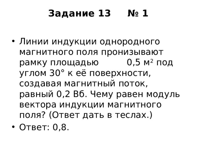 Задание 13  № 1   Линии индукции однородного магнитного поля пронизывают рамку площадью 0,5 м 2  под углом 30° к её поверхности, создавая магнитный поток, равный 0,2 Вб. Чему равен модуль вектора индукции магнитного поля? (Ответ дать в теслах.) Ответ: 0,8. 