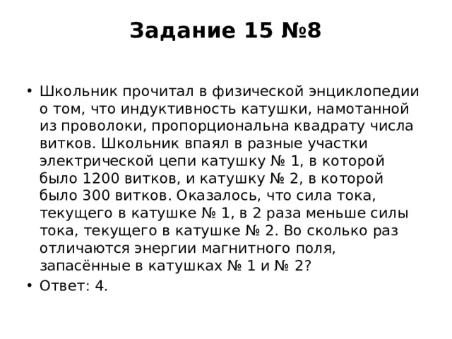 Задание 15 №8   Школьник прочитал в физической энциклопедии о том, что индуктивность катушки, намотанной из проволоки, пропорциональна квадрату числа витков. Школьник впаял в разные участки электрической цепи катушку № 1, в которой было 1200 витков, и катушку № 2, в которой было 300 витков. Оказалось, что сила тока, текущего в катушке № 1, в 2 раза меньше силы тока, текущего в катушке № 2. Во сколько раз отличаются энергии магнитного поля, запасённые в катушках № 1 и № 2? Ответ: 4. 