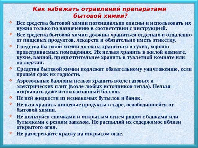 Как избежать отравлений препаратами бытовой химии? Все средства бытовой химии потенциально опасны и использовать их нужно только по назначению в соответствии с инструкцией. Все средства бытовой химии должны храниться отдельно и отдалённо от пищевых продуктов, лекарств и обязательно иметь этикетку. Средства бытовой химии должны храниться в сухих, хорошо проветриваемых помещениях. Их нельзя хранить в жилой комнате, кухне, ванной, предпочтительнее хранить в туалетной комнате или на лоджии. Средства бытовой химии подлежат обязательному уничтожению, если прошёл срок их годности. Аэрозольные баллоны нельзя хранить возле газовых и электрических плит (возле любых источников тепла). Нельзя вскрывать даже использованный баллон. Не пей жидкости из незнакомых бутылок и банок. Нельзя хранить пищевые продукты в таре, освободившейся от бытовой химии. Не пользуйся спичками и открытым огнем рядом с банками или бутылками с резким запахом. Не распыляй их содержимое вблизи открытого огня. Не разогревайте краску на открытом огне. 